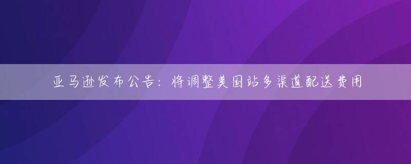 亚马逊发布公告：将调整美国站多渠道配送费用
