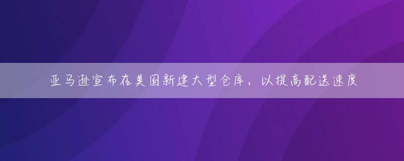 亚马逊宣布在美国新建大型仓库，以提高配送速度
