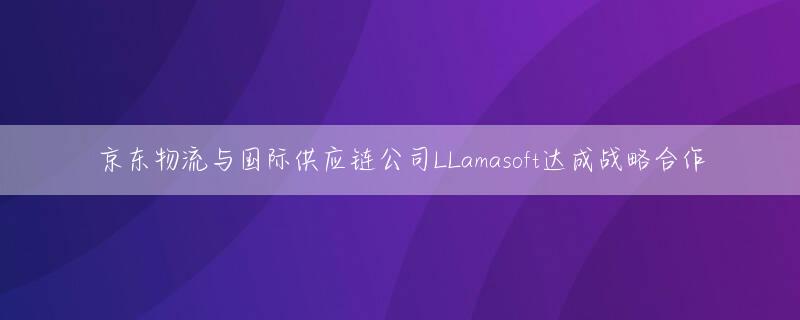 京东物流与国际供应链公司LLamasoft达成战略合作