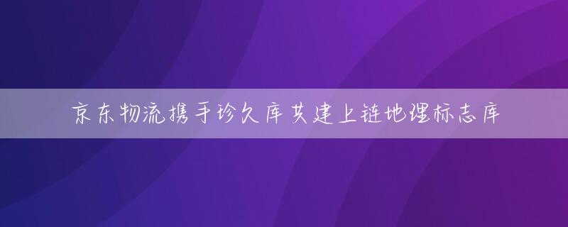 京东物流携手珍久库共建上链地理标志库