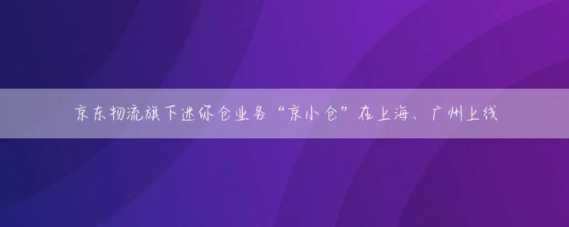 京东物流旗下迷你仓业务“京小仓”在上海、广州上线