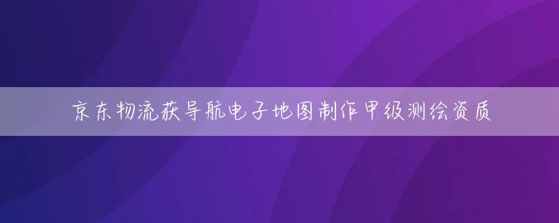京东物流获导航电子地图制作甲级测绘资质