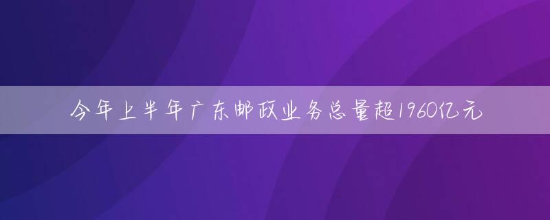 今年上半年广东邮政业务总量超1960亿元