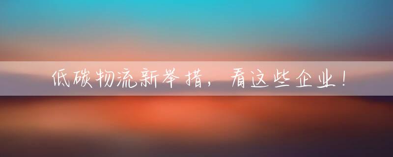 低碳物流新举措，看这些企业！