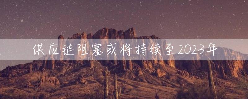 供应链阻塞或将持续至2023年