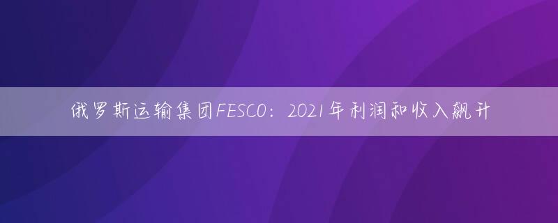 俄罗斯运输集团FESCO：2021年利润和收入飙升