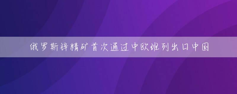 俄罗斯锌精矿首次通过中欧班列出口中国