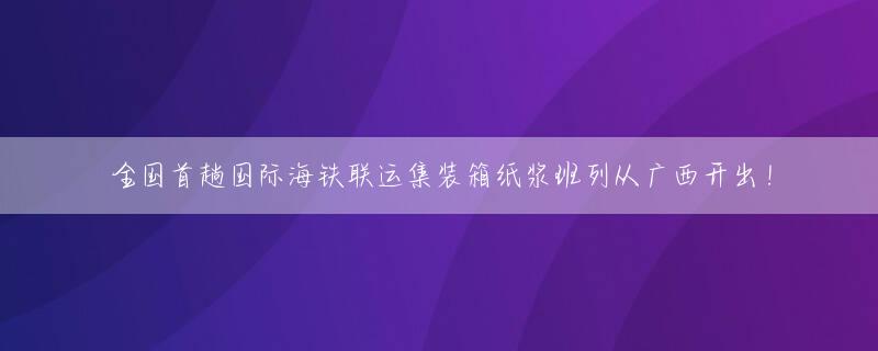 全国首趟国际海铁联运集装箱纸浆班列从广西开出！