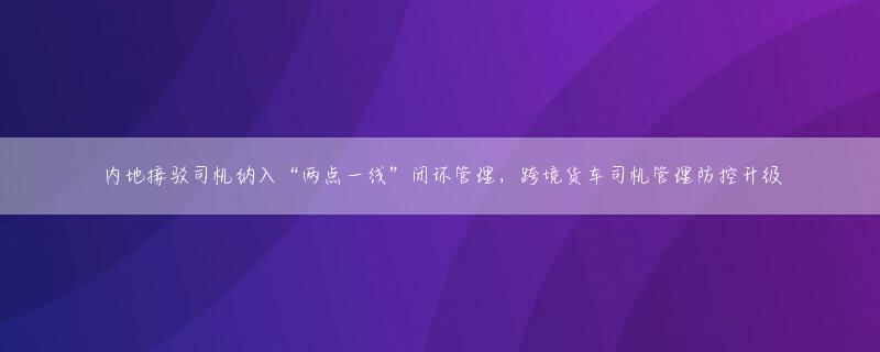 内地接驳司机纳入“两点一线”闭环管理，跨境货车司机管理防控升级