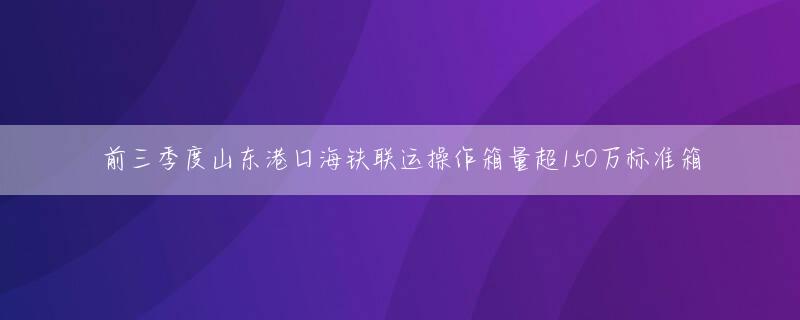 前三季度山东港口海铁联运操作箱量超150万标准箱