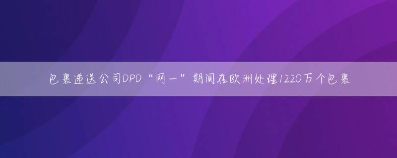 包裹递送公司DPD“网一”期间在欧洲处理1220万个包裹