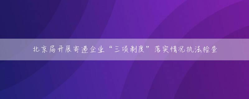 北京局开展寄递企业“三项制度”落实情况执法检查