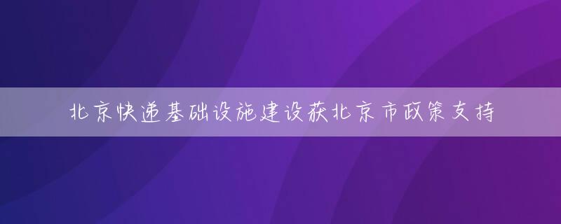 北京快递基础设施建设获北京市政策支持