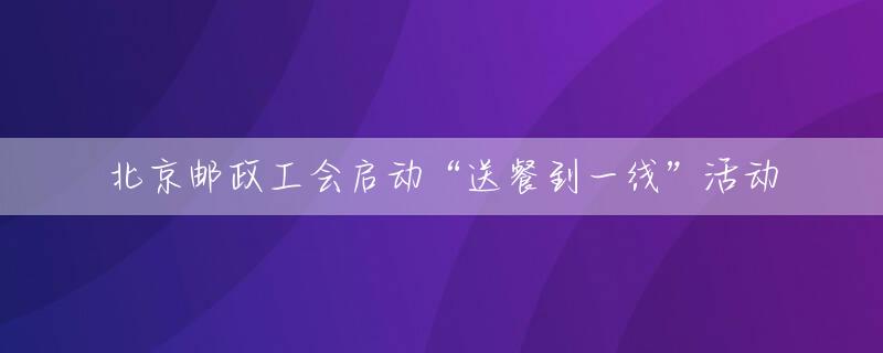 北京邮政工会启动“送餐到一线”活动