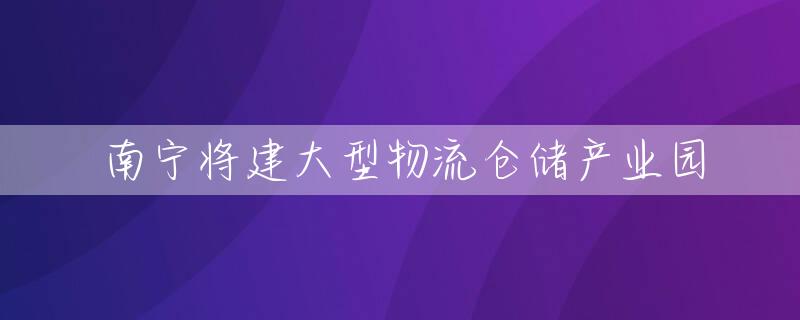 南宁将建大型物流仓储产业园