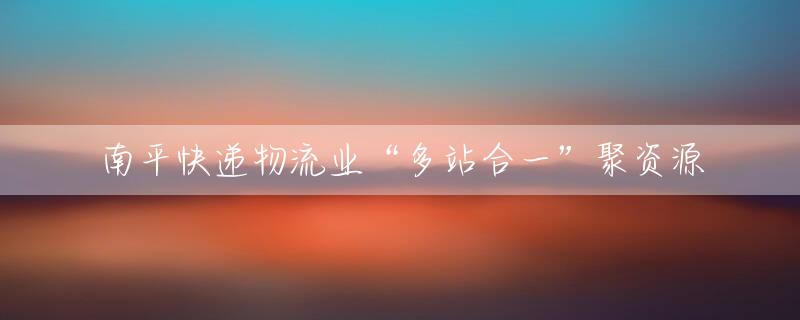 南平快递物流业“多站合一”聚资源
