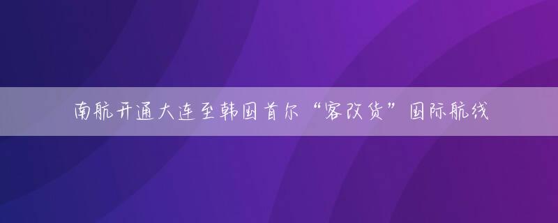 南航开通大连至韩国首尔“客改货”国际航线