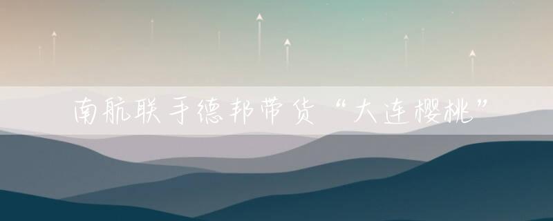 南航联手德邦带货“大连樱桃”
