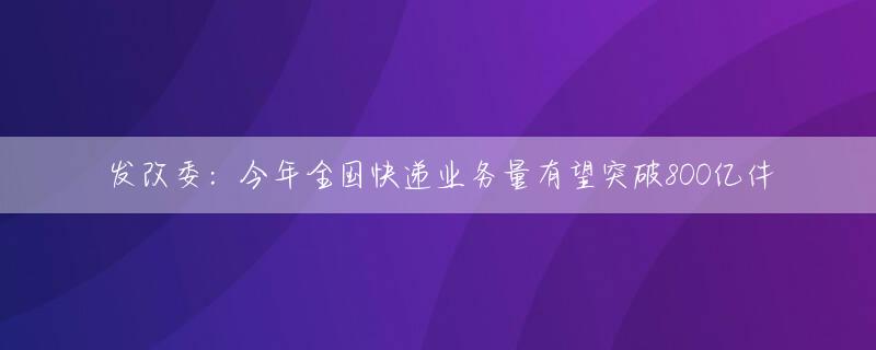 发改委：今年全国快递业务量有望突破800亿件