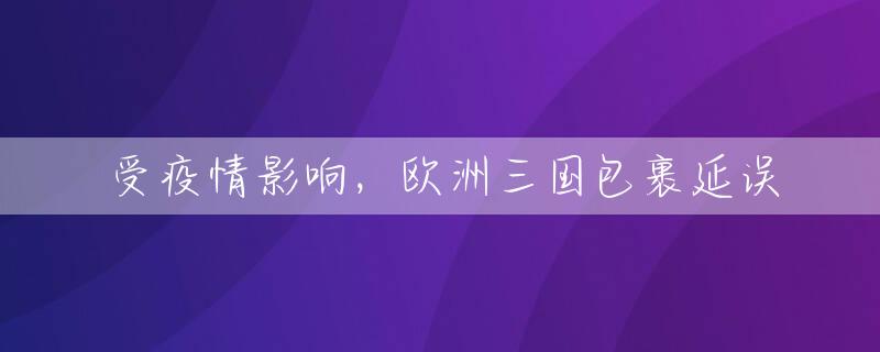 受疫情影响，欧洲三国包裹延误