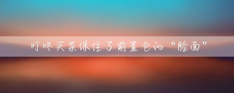 叮咚买菜保住了前置仓的“脸面”