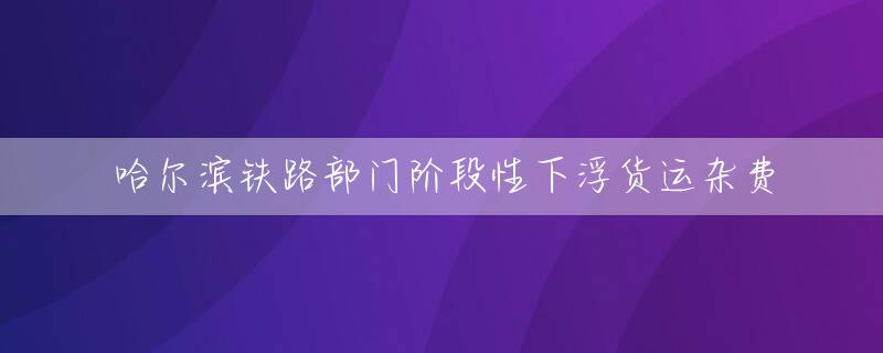 哈尔滨铁路部门阶段性下浮货运杂费