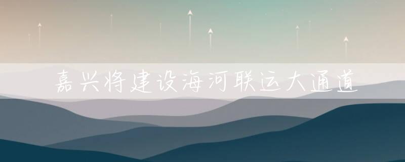 嘉兴将建设海河联运大通道