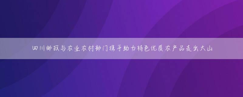 四川邮政与农业农村部门携手助力特色优质农产品走出大山