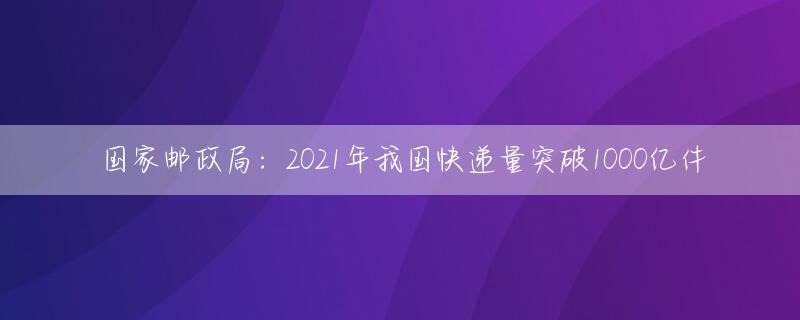 国家邮政局：2021年我国快递量突破1000亿件