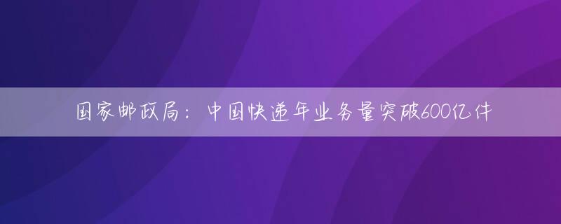 国家邮政局：中国快递年业务量突破600亿件