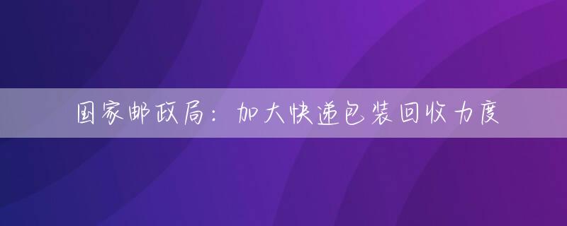 国家邮政局：加大快递包装回收力度