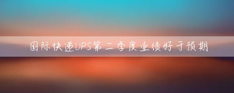 国际快递UPS第二季度业绩好于预期