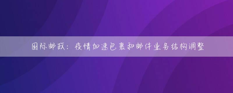 国际邮政：疫情加速包裹和邮件业务结构调整