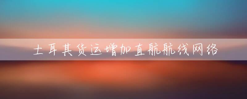 土耳其货运增加直航航线网络