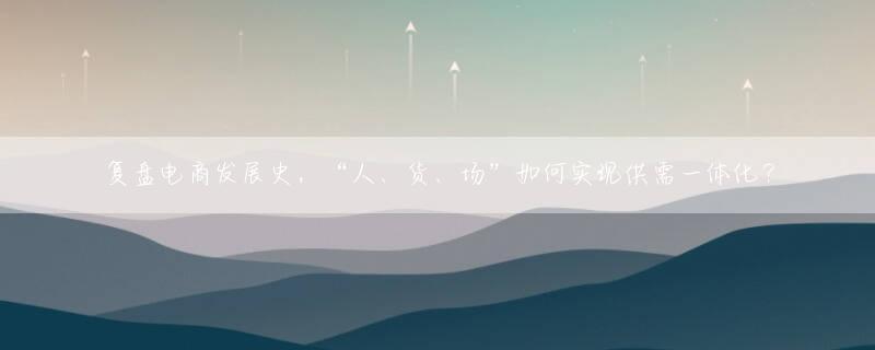 复盘电商发展史，“人、货、场”如何实现供需一体化？
