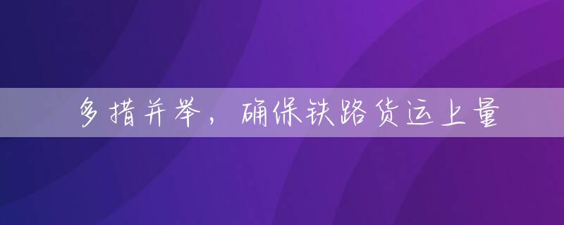 多措并举，确保铁路货运上量