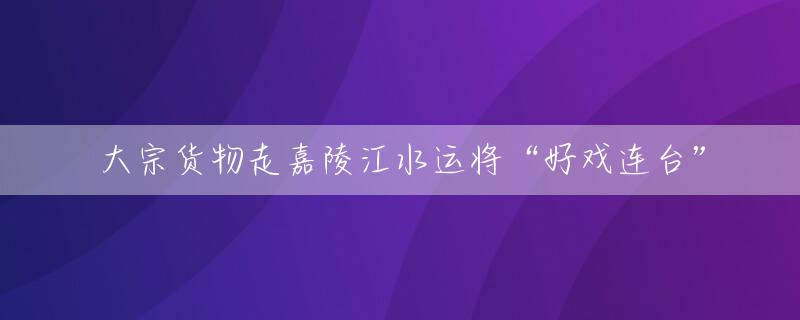 大宗货物走嘉陵江水运将“好戏连台”