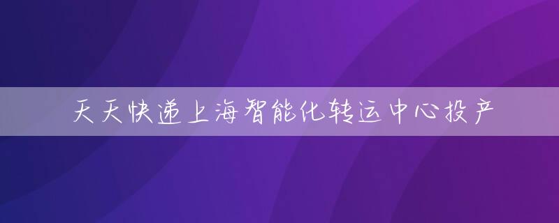 天天快递上海智能化转运中心投产