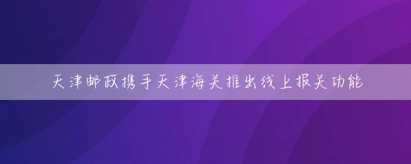 天津邮政携手天津海关推出线上报关功能