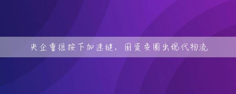 央企重组按下加速键，国资委圈出现代物流
