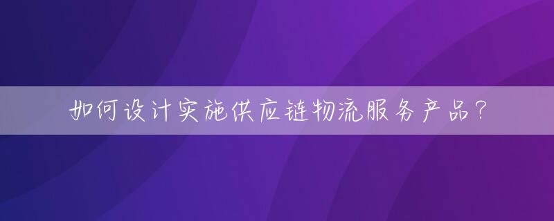 如何设计实施供应链物流服务产品？