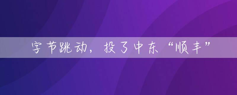 字节跳动，投了中东“顺丰”