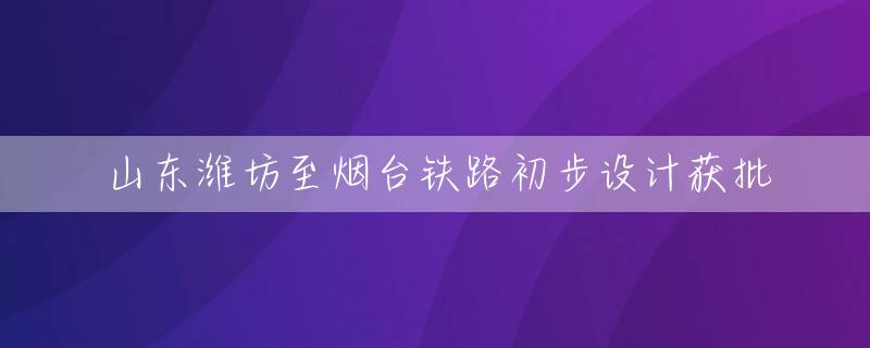 山东潍坊至烟台铁路初步设计获批
