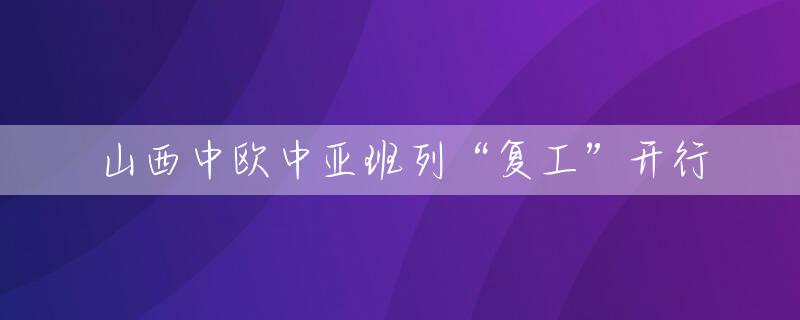山西中欧中亚班列“复工”开行