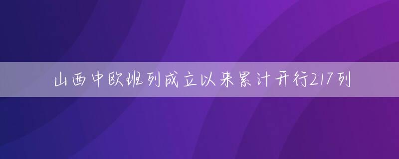 山西中欧班列成立以来累计开行217列