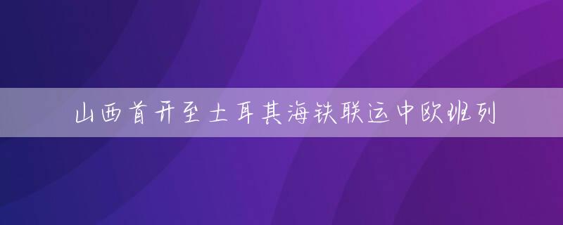 山西首开至土耳其海铁联运中欧班列