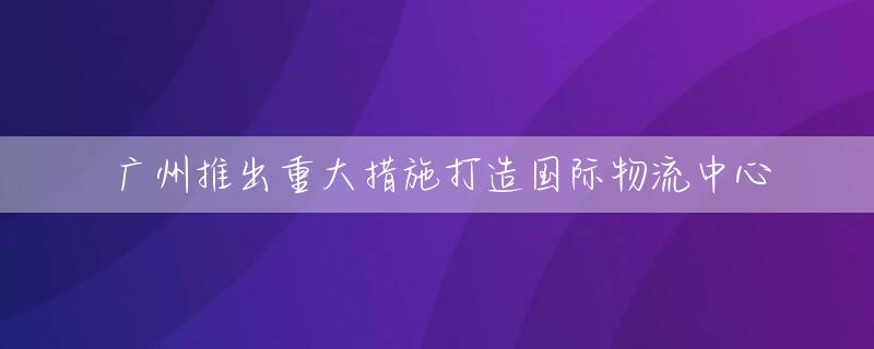广州推出重大措施打造国际物流中心