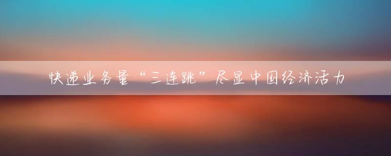 快递业务量“三连跳”尽显中国经济活力