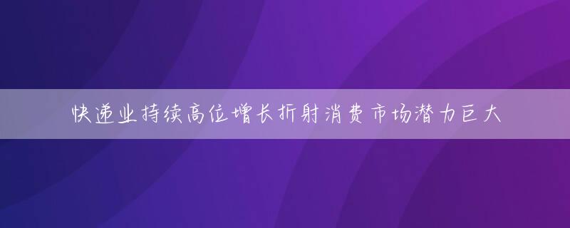 快递业持续高位增长折射消费市场潜力巨大