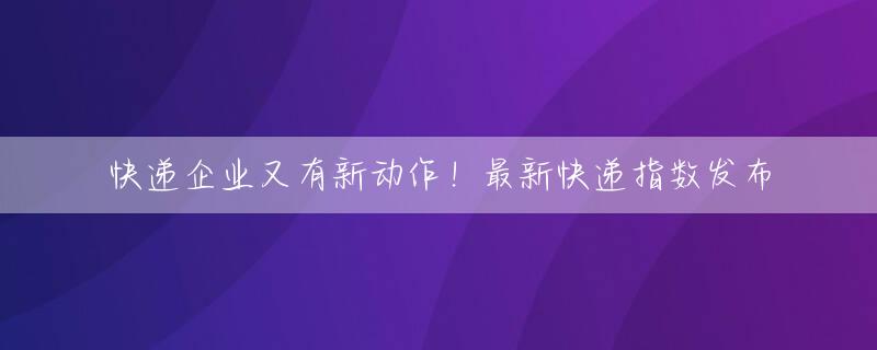 快递企业又有新动作！最新快递指数发布